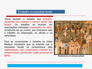 O trabalho na sociedade feudal


 Havia também o trabalho dos artesãos,
atividades nas cidades e mesmo dentro dos
feudos. Os artesãos se reuniam em
associações chamadas corporações de oficio,
constituída de um mestre, que controlava todo
o trabalho na corporação, os oficiais e os
aprendizes.

Para se compreender o trabalho na Idade
Media,é necessário que se entenda que a
sociedade feudal se caracterizava pela
solidariedade, pelo cumprimento irrestrito dos
compromissos, juramentos e pela presença da
Igreja.



                                       arnaldolemos@uol.com.br
 