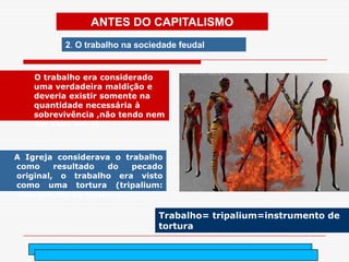 ANTES DO CAPITALISMO
          2. O trabalho na sociedade feudal


    O trabalho era considerado
    uma verdadeira maldição e
    deveria existir somente na
    quantidade necessária à
    sobrevivência ,não tendo nem
    um valor em si.



A Igreja considerava o trabalho
como     resultado  do   pecado
original, o trabalho era visto
como uma tortura (tripalium:
instrumento de tortura).

                                Trabalho= tripalium=instrumento de
                                tortura

                                   arnaldolemos@uol.com.br
 