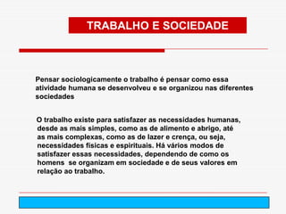 TRABALHO E SOCIEDADE



Pensar sociologicamente o trabalho é pensar como essa
atividade humana se desenvolveu e se organizou nas diferentes
sociedades


O trabalho existe para satisfazer as necessidades humanas,
desde as mais simples, como as de alimento e abrigo, até
as mais complexas, como as de lazer e crença, ou seja,
necessidades físicas e espirituais. Há vários modos de
satisfazer essas necessidades, dependendo de como os
homens se organizam em sociedade e de seus valores em
relação ao trabalho.



                             arnaldolemos@uol.com.br
 