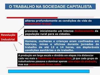 O TRABALHO NA SOCIEDADE CAPITALISTA


                  alterou profundamente as condições de vida do
                  trabalhador braçal.

                  provocou inicialmente um intenso deslocamento da
Revolução         população rural para as cidades.

Industrial
                  Homens, mulheres e crianças eram confinados em
                  fábricas, minas e oficinas durante jornadas de
                  trabalho de até 12 e 14 horas, em deploráveis
                  condições sanitárias e de trabalho.

             A produção em larga escala e dividida em etapas iria distanciar
             cada vez mais o trabalhador do produto final, já que cada grupo de
             trabalhadores passava a dominar apenas uma etapa da produção,
             mas sua produtividade ficava maior.

                                      arnaldolemos@uol.com.br
 
