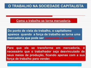 O TRABALHO NA SOCIEDADE CAPITALISTA



     Como o trabalho se torna mercadoria.


Do ponto de vista do trabalho, o capitalismo
aparece quando a força de trabalho se torna uma
mercadoria que pode ser comprada e vendida


Para que ele se transforme em mercadoria, é
necessário que o trabalhador seja desvinculado de
seus meios de produção, ficando apenas com a sua
força de trabalho para vender.
                        arnaldolemos@uol.com.br
 