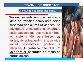 TRABALHO E SOCIEDADE
       A produção nas sociedades tribais.

Nessas sociedades, não existe a
ideia de trabalho como uma coisa
separada das outras atividades. As
atividades vinculadas à produção
estão associadas aos ritos e mitos,
ao sistema de parentesco, ás
festas, às artes, enfim a toda vida
social, econômica, política e
religiosa. O trabalho não tem um
valor em si, separado de todas as
outras coisas.
                           arnaldolemos@uol.com.br
 