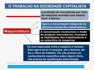 O TRABALHO NA SOCIEDADE CAPITALISTA
                     a produção de mercadorias por meio
                     de máquinas reunidas num mesmo
                     local: a fabrica.

                      Agora a mecanização independe da
                      destreza manual dos trabalhadores.
Maquinofatura        A mecanização revoluciona o modo
                     de produzir mercadorias: incorpora
                     as habilidades dos trabalhadores e
                     os subordina às maquinas

           Há uma separação entre a maquina e homem.
           Este agora serve à maquina, ela o domina, dá-
           lhe o ritmo de trabalho. Ele não precisa um
           conhecimento especifico sobre algum oficio,
           não precisa ter qualificação determinada.

                          arnaldolemos@uol.com.br
 