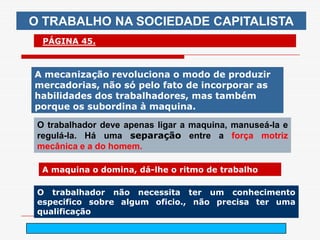 O TRABALHO NA SOCIEDADE CAPITALISTA
  PÁGINA 45.



A mecanização revoluciona o modo de produzir
mercadorias, não só pelo fato de incorporar as
habilidades dos trabalhadores, mas também
porque os subordina à maquina.

 O trabalhador deve apenas ligar a maquina, manuseá-la e
 regulá-la. Há uma separação entre a força motriz
 mecânica e a do homem.

  A maquina o domina, dá-lhe o ritmo de trabalho

 O trabalhador não necessita ter um conhecimento
 especifico sobre algum oficio., não precisa ter uma
 qualificação

                           arnaldolemos@uol.com.br
 