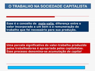 O TRABALHO NA SOCIEDADE CAPITALISTA



Esse é o conceito de mais-valia, diferença entre o
valor incorporado a um bem e a remuneração do
trabalho que foi necessário para sua produção.




Uma parcela significativa do valor-trabalho produzido
pelos trabalhadores é apropriada pelos capitalistas.
Esse processo denomina-se acumulação de capital




                           arnaldolemos@uol.com.br
 