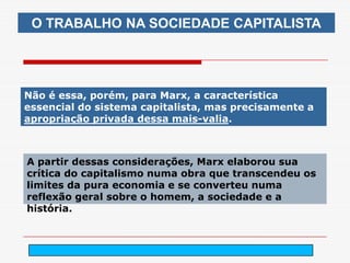O TRABALHO NA SOCIEDADE CAPITALISTA




Não é essa, porém, para Marx, a característica
essencial do sistema capitalista, mas precisamente a
apropriação privada dessa mais-valia.



A partir dessas considerações, Marx elaborou sua
crítica do capitalismo numa obra que transcendeu os
limites da pura economia e se converteu numa
reflexão geral sobre o homem, a sociedade e a
história.



                          arnaldolemos@uol.com.br
 
