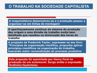 O TRABALHO NA SOCIEDADE CAPITALISTA


A maquinofatura desenvolveu-se e a produção passou a
organizar-se em linhas de montagem

O aperfeiçoamento continuo do sistema de produção
deu origem a uma divisão de trabalho muito bem
detalhada que resultou na diminuição das horas de
trabalho
A proposta de Frederick Taylor, expressas no seu livro
“Princípios de organização cientifica, propunha aplicar
princípios científicos na organização do trabalho,
buscando maior racionalização do processo produtivo


Esta proposta foi assimilada por Henry Ford na
produção de um automovel. Surge então a expressão
fordismo/taylorismo.
                             arnaldolemos@uol.com.br
 