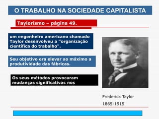 O TRABALHO NA SOCIEDADE CAPITALISTA
   Taylorismo – página 49.


um engenheiro americano chamado
Taylor desenvolveu a "organização
científica do trabalho".


Seu objetivo era elevar ao máximo a
produtividade das fábricas.


 Os seus métodos provocaram
 mudanças significativas nos
 processos industriais.

                                        Frederick Taylor
                                        1865-1915

                               arnaldolemos@uol.com.br
 