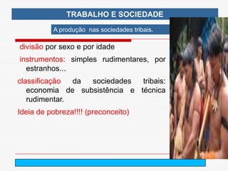 TRABALHO E SOCIEDADE
          A produção nas sociedades tribais.

divisão por sexo e por idade
instrumentos: simples rudimentares, por
  estranhos...
classificação  da sociedades   tribais:
   economia de subsistência e técnica
   rudimentar.
Ideia de pobreza!!!! (preconceito)




                              arnaldolemos@uol.com.br
 