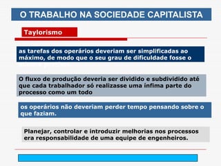 O TRABALHO NA SOCIEDADE CAPITALISTA
 Taylorismo


as tarefas dos operários deveriam ser simplificadas ao
máximo, de modo que o seu grau de dificuldade fosse o
mínimo possível.

O fluxo de produção deveria ser dividido e subdividido até
que cada trabalhador só realizasse uma ínfima parte do
processo como um todo

os operários não deveriam perder tempo pensando sobre o
que faziam.


 Planejar, controlar e introduzir melhorias nos processos
 era responsabilidade de uma equipe de engenheiros.


                             arnaldolemos@uol.com.br
 