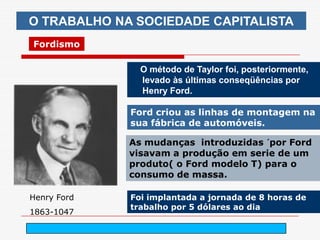 O TRABALHO NA SOCIEDADE CAPITALISTA
Fordismo

               O método de Taylor foi, posteriormente,
               levado às últimas conseqüências por
               Henry Ford.

             Ford criou as linhas de montagem na
             sua fábrica de automóveis.

             As mudanças introduzidas ´por Ford
             visavam a produção em serie de um
             produto( o Ford modelo T) para o
             consumo de massa.

Henry Ford   Foi implantada a jornada de 8 horas de
             trabalho por 5 dólares ao dia
1863-1047
                   arnaldolemos@uol.com.br
 