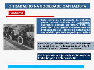 O TRABALHO NA SOCIEDADE CAPITALISTA
Fordismo

               Esta forma de organização de trabalho
               passou a ser chamada de        fordismo,
               expressão nascida de Henry Ford, a
               partir de 1914, quando ele estruturou na
               produção de sua fabrica de automóveis
               um modelo que seria seguido por muitas
               outras industrias..



             As mudanças introduzidas ´por Ford visavam
             a produção em serie de um produto( o Ford
             modelo T) para o consumo de massa.


             Foi implantada a jornada de 8 horas de
             trabalho por 5 dólares ao dia


                   arnaldolemos@uol.com.br
 