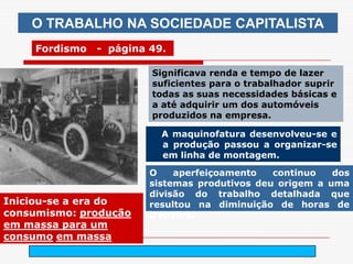 O TRABALHO NA SOCIEDADE CAPITALISTA
     Fordismo   - página 49.

                         Significava renda e tempo de lazer
                         suficientes para o trabalhador suprir
                         todas as suas necessidades básicas e
                         a até adquirir um dos automóveis
                         produzidos na empresa.

                           A maquinofatura desenvolveu-se e
                           a produção passou a organizar-se
                           em linha de montagem.

                         O    aperfeiçoamento   continuo   dos
                         sistemas produtivos deu origem a uma
                         divisão do trabalho detalhada que
Iniciou-se a era do      resultou na diminuição de horas de
consumismo: produção     trabalho.
em massa para um
consumo em massa
                               arnaldolemos@uol.com.br
 
