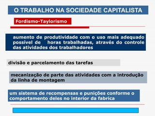 O TRABALHO NA SOCIEDADE CAPITALISTA
  Fordismo-Taylorismo


 aumento de produtividade com o uso mais adequado
 possível de   horas trabalhadas, através do controle
 das atividades dos trabalhadores


divisão e parcelamento das tarefas

mecanização de parte das atividades com a introdução
da linha de montagem


um sistema de recompensas e punições conforme o
comportamento deles no interior da fabrica

                           arnaldolemos@uol.com.br
 