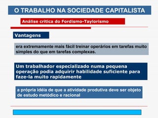 O TRABALHO NA SOCIEDADE CAPITALISTA
  Análise critica do Fordismo-Taylorismo


Vantagens

era extremamente mais fácil treinar operários em tarefas muito
simples do que em tarefas complexas.


Um trabalhador especializado numa pequena
operação podia adquirir habilidade suficiente para
faze-la muito rapidamente

a própria idéia de que a atividade produtiva deve ser objeto
de estudo metódico e racional


                             arnaldolemos@uol.com.br
 