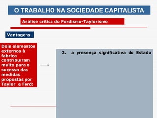 O TRABALHO NA SOCIEDADE CAPITALISTA
        Análise critica do Fordismo-Taylorismo


  Vantagens

Dois elementos
externos à               2.   a presença significativa do Estado
fabrica
contribuíram
muito para o
sucesso das
medidas
propostas por
Taylor e Ford:




                                arnaldolemos@uol.com.br
 