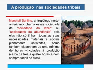 A produção nas sociedades tribais


Marshall Sahlins, antropólogo norte-
americano, chama essas sociedade
de “sociedade do lazer” ou
“sociedades de abundância” pois
elas não só tinham todas as suas
necessidades materiais e sociais
plenamente      satisfeitas,   como
também dispunham de uma mínimo
de horas vinculadas à produção
(cerca de três a quatro horas e nem
sempre todos os dias).

                          arnaldolemos@uol.com.br
 