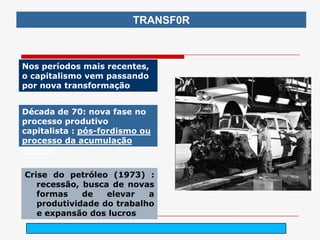 TRANSF0R



Nos períodos mais recentes,
o capitalismo vem passando
por nova transformação


Década de 70: nova fase no
processo produtivo
capitalista : pós-fordismo ou
processo da acumulação
flexível


Crise do petróleo (1973) :
   recessão, busca de novas
   formas    de   elevar   a
   produtividade do trabalho
   e expansão dos lucros
                                arnaldolemos@uol.com.br
 