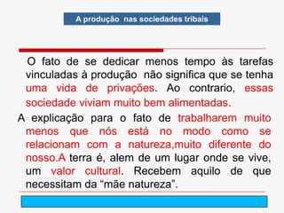 A produção nas sociedades tribais




 O fato de se dedicar menos tempo às tarefas
 vinculadas à produção não significa que se tenha
 uma vida de privações. Ao contrario, essas
 sociedade viviam muito bem alimentadas.
A explicação para o fato de trabalharem muito
 menos que nós está no modo como se
 relacionam com a natureza,muito diferente do
 nosso.A terra é, alem de um lugar onde se vive,
 um valor cultural. Recebem aquilo de que
 necessitam da “mãe natureza”.
                           arnaldolemos@uol.com.br
 
