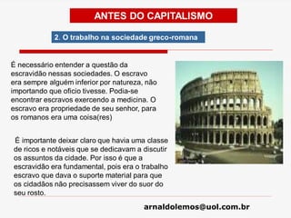 arnaldolemos@uol.com.br
É necessário entender a questão da
escravidão nessas sociedades. O escravo
era sempre alguém inferior por natureza, não
importando que oficio tivesse. Podia-se
encontrar escravos exercendo a medicina. O
escravo era propriedade de seu senhor, para
os romanos era uma coisa(res)
É importante deixar claro que havia uma classe
de ricos e notáveis que se dedicavam a discutir
os assuntos da cidade. Por isso é que a
escravidão era fundamental, pois era o trabalho
escravo que dava o suporte material para que
os cidadãos não precisassem viver do suor do
seu rosto.
ANTES DO CAPITALISMO
2. O trabalho na sociedade greco-romana
 