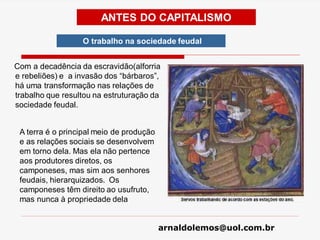 arnaldolemos@uol.com.br
ANTES DO CAPITALISMO
O trabalho na sociedade feudal
Com a decadência da escravidão(alforria
e rebeliões) e a invasão dos “bárbaros”,
há uma transformação nas relações de
trabalho que resultou na estruturação da
sociedade feudal.
A terra é o principal meio de produção
e as relações sociais se desenvolvem
em torno dela. Mas ela não pertence
aos produtores diretos, os
camponeses, mas sim aos senhores
feudais, hierarquizados. Os
camponeses têm direito ao usufruto,
mas nunca à propriedade dela
 