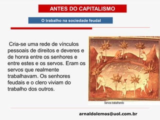arnaldolemos@uol.com.br
ANTES DO CAPITALISMO
Cria-se uma rede de vínculos
pessoais de direitos e deveres e
de honra entre os senhores e
entre estes e os servos. Eram os
servos que realmente
trabalhavam. Os senhores
feudais e o clero viviam do
trabalho dos outros.
O trabalho na sociedade feudal
 