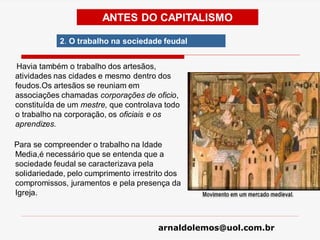arnaldolemos@uol.com.br
Havia também o trabalho dos artesãos,
atividades nas cidades e mesmo dentro dos
feudos.Os artesãos se reuniam em
associações chamadas corporações de oficio,
constituída de um mestre, que controlava todo
o trabalho na corporação, os oficiais e os
aprendizes.
Para se compreender o trabalho na Idade
Media,é necessário que se entenda que a
sociedade feudal se caracterizava pela
solidariedade, pelo cumprimento irrestrito dos
compromissos, juramentos e pela presença da
Igreja.
ANTES DO CAPITALISMO
2. O trabalho na sociedade feudal
 