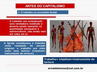 arnaldolemos@uol.com.br
A Igreja considerava o trabalho
como resultado do pecado
original, o trabalho era visto
como uma tortura (tripalium:
instrumento de tortura).
Trabalho= tripalium=instrumento de
tortura
ANTES DO CAPITALISMO
2. O trabalho na sociedade feudal
O trabalho era considerado
uma verdadeira maldição e
deveria existir somente na
quantidade necessária à
sobrevivência ,não tendo nem
um valor em si.
 