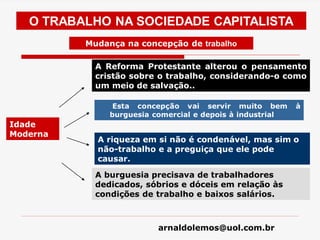 arnaldolemos@uol.com.br
Idade
Moderna
Esta concepção vai servir muito bem à
burguesia comercial e depois à industrial
O TRABALHO NA SOCIEDADE CAPITALISTA
A Reforma Protestante alterou o pensamento
cristão sobre o trabalho, considerando-o como
um meio de salvação..
A riqueza em si não é condenável, mas sim o
não-trabalho e a preguiça que ele pode
causar.
A burguesia precisava de trabalhadores
dedicados, sóbrios e dóceis em relação às
condições de trabalho e baixos salários.
Mudança na concepção de trabalho
 