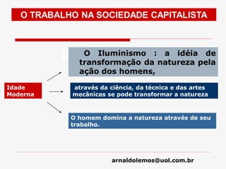 arnaldolemos@uol.com.br
O TRABALHO NA SOCIEDADE CAPITALISTA
Idade
Moderna
Est Esta concepção vai servir muito bem à
burguesia comercial e depois à industrial
O Iluminismo : a idéia de
transformação da natureza pela
ação dos homens,
através da ciência, da técnica e das artes
mecânicas se pode transformar a natureza
O homem domina a natureza através de seu
trabalho.
 