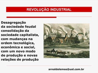 arnaldolemos@uol.com.br
REVOLUÇÃO INDUSTRIAL
Desagregação
da sociedade feudal
consolidação da
sociedade capitalista,
com mudanças na
ordem tecnológica,
econômica e social,
com um novo modo
de produção e novas
relações de produção
 