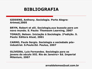 arnaldolemos@uol.com.br
BIBLIOGRAFIA
GIDDENS, Anthony. Sociologia. Porto Alegre:
Artmed,2005
BRYM, Robert et alii. Sociologia,sua bussola para um
novo mundo. S. Paulo: Thomsom Learning, 2007
TOMAZI, Nelson. Iniciação à Sociologia. 2ªedição. S.
Paulo: Editora Atual, 2001
CARMO, Paulo Sergio. Sociologia e sociedade pós-
industrial. S.Paulo:Ed. Paulus, 2007
OLIVEIRA, Luis Fernandes. Sociologia para os
jovens do século XXI. Rio de Janeiro> Ed. Imperial
Milenium, 2007
 