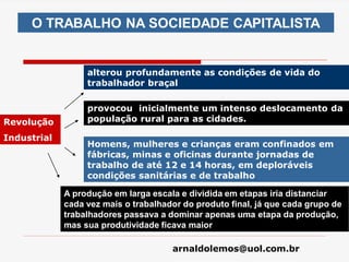 arnaldolemos@uol.com.br
O TRABALHO NA SOCIEDADE CAPITALISTA
Revolução
Industrial
alterou profundamente as condições de vida do
trabalhador braçal
provocou inicialmente um intenso deslocamento da
população rural para as cidades.
Homens, mulheres e crianças eram confinados em
fábricas, minas e oficinas durante jornadas de
trabalho de até 12 e 14 horas, em deploráveis
condições sanitárias e de trabalho
A produção em larga escala e dividida em etapas iria distanciar
cada vez mais o trabalhador do produto final, já que cada grupo de
trabalhadores passava a dominar apenas uma etapa da produção,
mas sua produtividade ficava maior
 