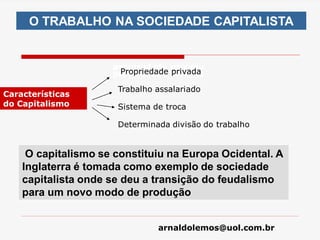 arnaldolemos@uol.com.br
O TRABALHO NA SOCIEDADE CAPITALISTA
Características
do Capitalismo
propriedade privada
propriedade privada
Propriedade privada
Trabalho assalariado
Sistema de troca
Determinada divisão do trabalho
O capitalismo se constituiu na Europa Ocidental. A
Inglaterra é tomada como exemplo de sociedade
capitalista onde se deu a transição do feudalismo
para um novo modo de produção
 