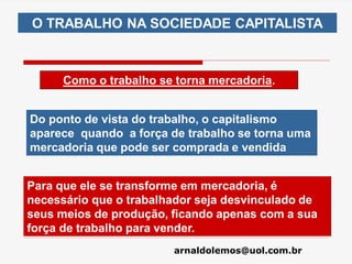 arnaldolemos@uol.com.br
O TRABALHO NA SOCIEDADE CAPITALISTA
Como o trabalho se torna mercadoria.
Do ponto de vista do trabalho, o capitalismo
aparece quando a força de trabalho se torna uma
mercadoria que pode ser comprada e vendida
Para que ele se transforme em mercadoria, é
necessário que o trabalhador seja desvinculado de
seus meios de produção, ficando apenas com a sua
força de trabalho para vender.
 