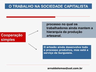 arnaldolemos@uol.com.br
processo no qual os
trabalhadores ainda mantem a
hierarquia da produção
artesanal.
O TRABALHO NA SOCIEDADE CAPITALISTA
Cooperação
simples
O artesão ainda desenvolve todo
o processo produtivo, mas está a
serviço da burguesia.
 