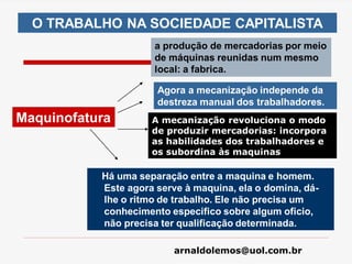 arnaldolemos@uol.com.br
a produção de mercadorias por meio
de máquinas reunidas num mesmo
local: a fabrica.
O TRABALHO NA SOCIEDADE CAPITALISTA
Agora a mecanização independe da
destreza manual dos trabalhadores.
Há uma separação entre a maquina e homem.
Este agora serve à maquina, ela o domina, dá-
lhe o ritmo de trabalho. Ele não precisa um
conhecimento especifico sobre algum oficio,
não precisa ter qualificação determinada.
Maquinofatura A mecanização revoluciona o modo
de produzir mercadorias: incorpora
as habilidades dos trabalhadores e
os subordina às maquinas
 