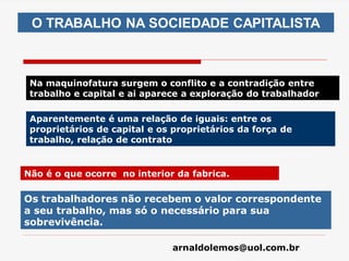 arnaldolemos@uol.com.br
O TRABALHO NA SOCIEDADE CAPITALISTA
Na maquinofatura surgem o conflito e a contradição entre
trabalho e capital e ai aparece a exploração do trabalhador
Aparentemente é uma relação de iguais: entre os
proprietários de capital e os proprietários da força de
trabalho, relação de contrato
Não é o que ocorre no interior da fabrica.
Os trabalhadores não recebem o valor correspondente
a seu trabalho, mas só o necessário para sua
sobrevivência.
 