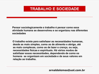 arnaldolemos@uol.com.br
TRABALHO E SOCIEDADE
Pensar sociologicamente o trabalho é pensar como essa
atividade humana se desenvolveu e se organizou nas diferentes
sociedades
O trabalho existe para satisfazer as necessidades humanas,
desde as mais simples, como as de alimento e abrigo, até
as mais complexas, como as de lazer e crença, ou seja,
necessidades físicas e espirituais. Há vários modos de
satisfazer essas necessidades, dependendo de como os
homens se organizam em sociedade e de seus valores em
relação ao trabalho.
 