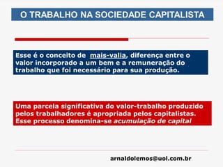 arnaldolemos@uol.com.br
Esse é o conceito de mais-valia, diferença entre o
valor incorporado a um bem e a remuneração do
trabalho que foi necessário para sua produção.
O TRABALHO NA SOCIEDADE CAPITALISTA
Uma parcela significativa do valor-trabalho produzido
pelos trabalhadores é apropriada pelos capitalistas.
Esse processo denomina-se acumulação de capital
 