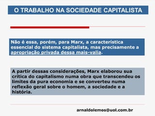 arnaldolemos@uol.com.br
Não é essa, porém, para Marx, a característica
essencial do sistema capitalista, mas precisamente a
apropriação privada dessa mais-valia.
A partir dessas considerações, Marx elaborou sua
crítica do capitalismo numa obra que transcendeu os
limites da pura economia e se converteu numa
reflexão geral sobre o homem, a sociedade e a
história.
O TRABALHO NA SOCIEDADE CAPITALISTA
 