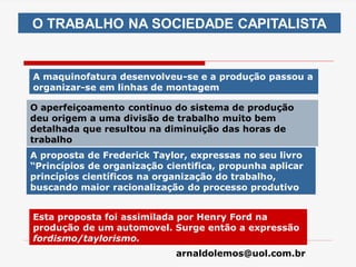 arnaldolemos@uol.com.br
O TRABALHO NA SOCIEDADE CAPITALISTA
A maquinofatura desenvolveu-se e a produção passou a
organizar-se em linhas de montagem
O aperfeiçoamento continuo do sistema de produção
deu origem a uma divisão de trabalho muito bem
detalhada que resultou na diminuição das horas de
trabalho
A proposta de Frederick Taylor, expressas no seu livro
“Princípios de organização cientifica, propunha aplicar
princípios científicos na organização do trabalho,
buscando maior racionalização do processo produtivo
Esta proposta foi assimilada por Henry Ford na
produção de um automovel. Surge então a expressão
fordismo/taylorismo.
 