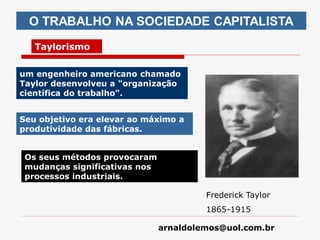 arnaldolemos@uol.com.br
O TRABALHO NA SOCIEDADE CAPITALISTA
Taylorismo
Frederick Taylor
1865-1915
um engenheiro americano chamado
Taylor desenvolveu a "organização
científica do trabalho".
Seu objetivo era elevar ao máximo a
produtividade das fábricas.
Os seus métodos provocaram
mudanças significativas nos
processos industriais.
 
