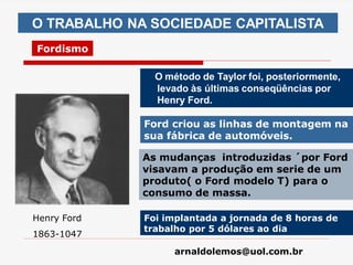 arnaldolemos@uol.com.br
O TRABALHO NA SOCIEDADE CAPITALISTA
Fordismo
O método de Taylor foi, posteriormente,
levado às últimas conseqüências por
Henry Ford.
Henry Ford
1863-1047
Ford criou as linhas de montagem na
sua fábrica de automóveis.
As mudanças introduzidas ´por Ford
visavam a produção em serie de um
produto( o Ford modelo T) para o
consumo de massa.
Foi implantada a jornada de 8 horas de
trabalho por 5 dólares ao dia
 