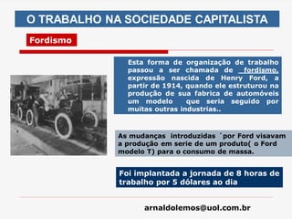 arnaldolemos@uol.com.br
O TRABALHO NA SOCIEDADE CAPITALISTA
Fordismo
Esta forma de organização de trabalho
passou a ser chamada de fordismo,
expressão nascida de Henry Ford, a
partir de 1914, quando ele estruturou na
produção de sua fabrica de automóveis
um modelo que seria seguido por
muitas outras industrias..
As mudanças introduzidas ´por Ford visavam
a produção em serie de um produto( o Ford
modelo T) para o consumo de massa.
Foi implantada a jornada de 8 horas de
trabalho por 5 dólares ao dia
 