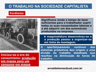 arnaldolemos@uol.com.br
A maquinofatura desenvolveu-se e
a produção passou a organizar-se
em linha de montagem.
Significava renda e tempo de lazer
suficientes para o trabalhador suprir
todas as suas necessidades básicas e
a até adquirir um dos automóveis
produzidos na empresa.
O TRABALHO NA SOCIEDADE CAPITALISTA
Fordismo
O aperfeiçoamento continuo dos
sistemas produtivos deu origem a uma
divisão do trabalho detalhada que
resultou na diminuição de horas de
trabalho.
Iniciou-se a era do
consumismo: produção
em massa para um
consumo em massa
 