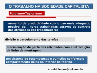 arnaldolemos@uol.com.br
aumento de produtividade com o uso mais adequado
possível de horas trabalhadas, através do controle
das atividades dos trabalhadores
O TRABALHO NA SOCIEDADE CAPITALISTA
Fordismo-Taylorismo
divisão e parcelamento das tarefas
mecanização de parte das atividades com a introdução
da linha de montagem
um sistema de recompensas e punições conforme o
comportamento deles no interior da fabrica
 