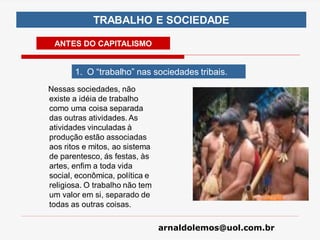 arnaldolemos@uol.com.br
TRABALHO E SOCIEDADE
ANTES DO CAPITALISMO
1. O “trabalho” nas sociedades tribais.
Nessas sociedades, não
existe a idéia de trabalho
como uma coisa separada
das outras atividades. As
atividades vinculadas à
produção estão associadas
aos ritos e mitos, ao sistema
de parentesco, ás festas, às
artes, enfim a toda vida
social, econômica, política e
religiosa. O trabalho não tem
um valor em si, separado de
todas as outras coisas.
 