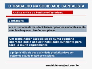 arnaldolemos@uol.com.br
era extremamente mais fácil treinar operários em tarefas muito
simples do que em tarefas complexas.
O TRABALHO NA SOCIEDADE CAPITALISTA
Análise critica do Fordismo-Taylorismo
Vantagens
a própria idéia de que a atividade produtiva deve ser
objeto de estudo metódico e racional
Um trabalhador especializado numa pequena
operação podia adquirir habilidade suficiente para
faze-la muito rapidamente
 