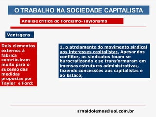 arnaldolemos@uol.com.br
Dois elementos
externos à
fabrica
contribuíram
muito para o
sucesso das
medidas
propostas por
Taylor e Ford:
1. o atrelamento do movimento sindical
aos interesses capitalistas. Apesar dos
conflitos, os sindicatos foram se
burocratizando e se transformaram em
imensas estruturas administrativas,
fazendo concessões aos capitalistas e
ao Estado;
O TRABALHO NA SOCIEDADE CAPITALISTA
Análise critica do Fordismo-Taylorismo
Vantagens
 